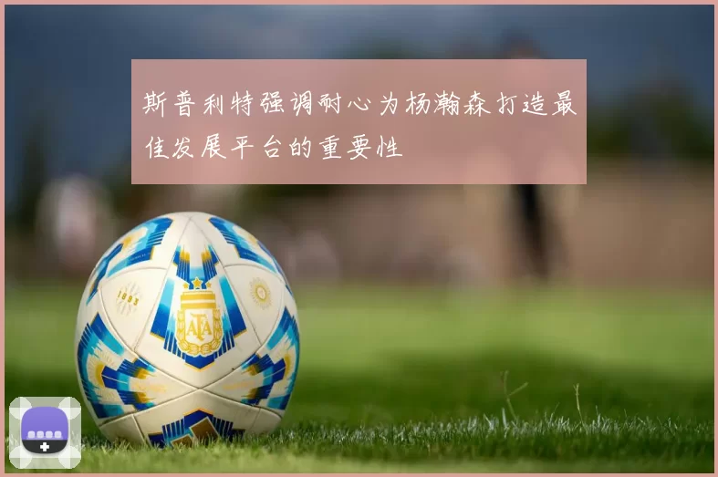 斯普利特强调耐心为杨瀚森打造最佳发展平台的重要性