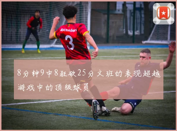 8分钟9中8狂砍25分文班的表现超越游戏中的顶级球员