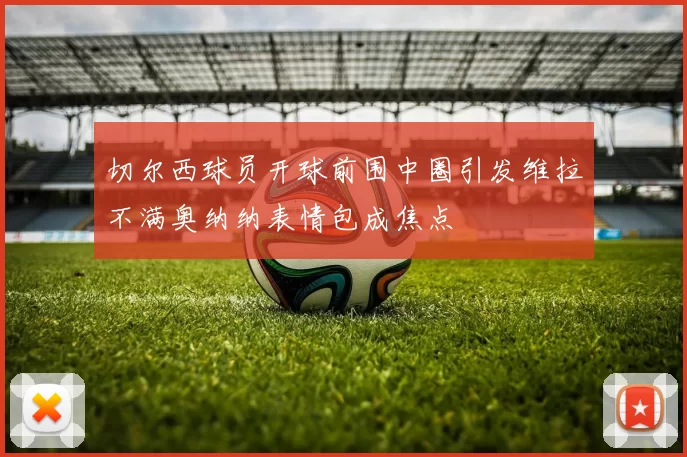 切尔西球员开球前围中圈引发维拉不满奥纳纳表情包成焦点