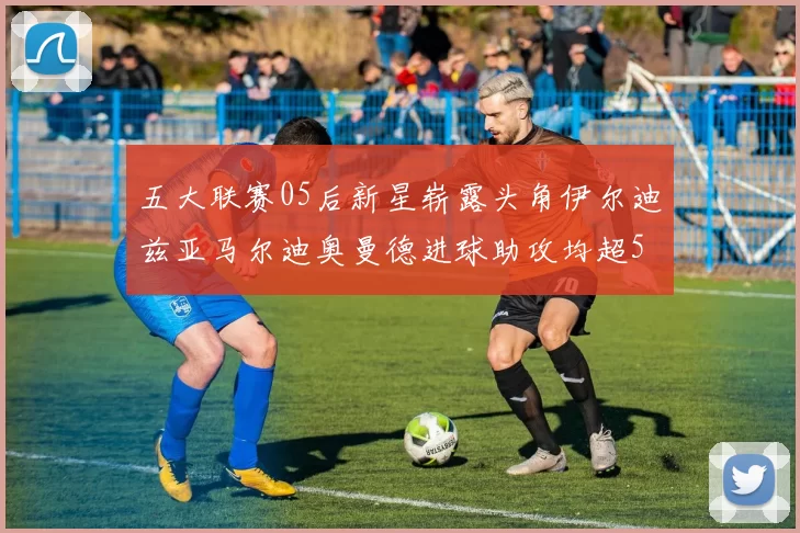 五大联赛05后新星崭露头角伊尔迪兹亚马尔迪奥曼德进球助攻均超5