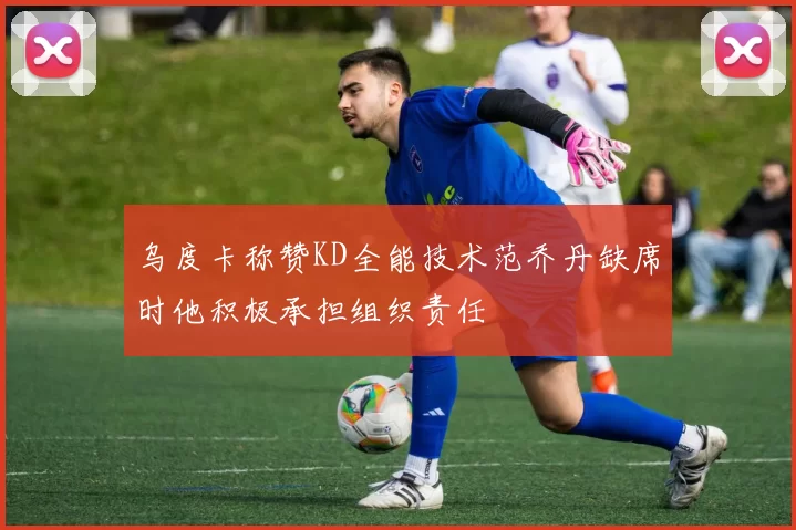 乌度卡称赞KD全能技术范乔丹缺席时他积极承担组织责任