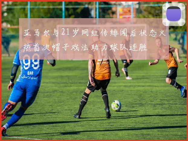 亚马尔与21岁网红传绯闻后状态火热首次帽子戏法助力球队连胜