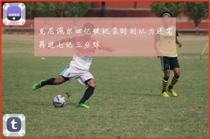 克尼佩尔回忆破纪录时刻以为还需再进七记三分球