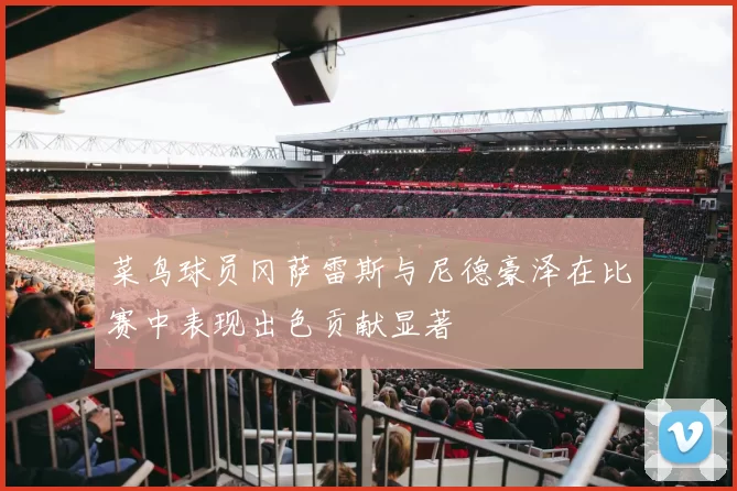 菜鸟球员冈萨雷斯与尼德豪泽在比赛中表现出色贡献显著