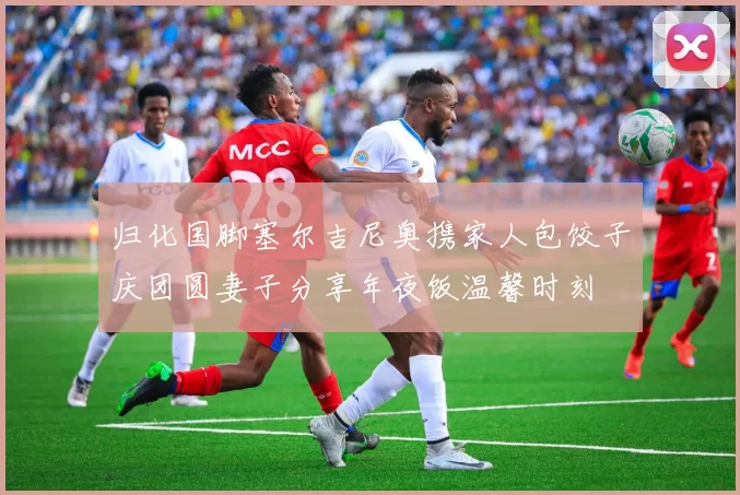 归化国脚塞尔吉尼奥携家人包饺子庆团圆妻子分享年夜饭温馨时刻