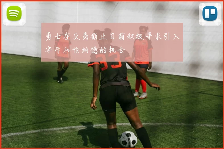 勇士在交易截止日前积极寻求引入字母和伦纳德的机会