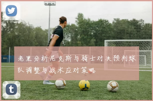 老里分析尼克斯与骑士对决预判球队调整与战术应对策略