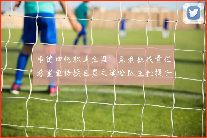 韦德回忆职业生涯：莱利教我责任感鲨鱼传授巨星之道哈队互批提升自我