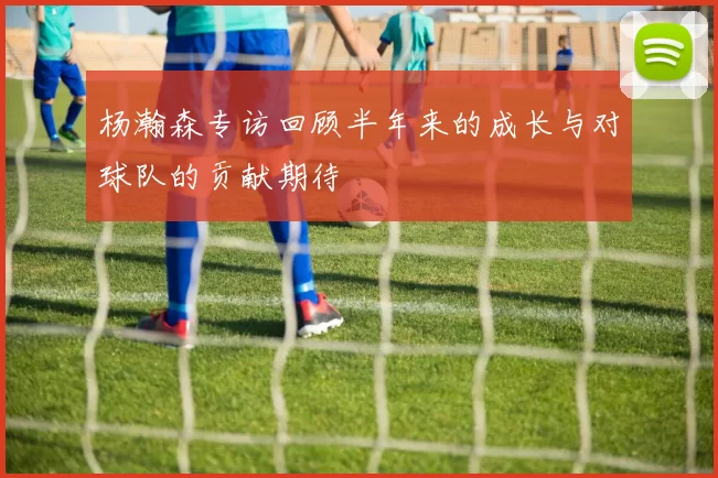 杨瀚森专访回顾半年来的成长与对球队的贡献期待