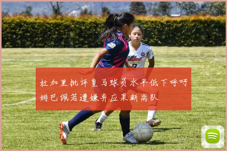 杜加里批评皇马球员水平低下呼吁姆巴佩若遭嫌弃应果断离队