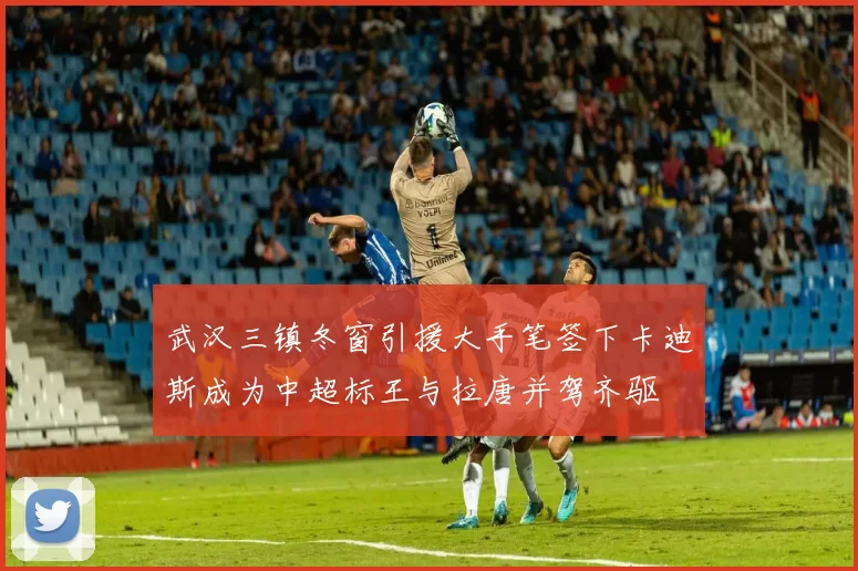 武汉三镇冬窗引援大手笔签下卡迪斯成为中超标王与拉唐并驾齐驱