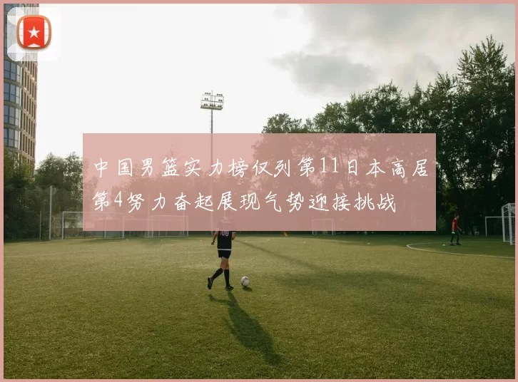 中国男篮实力榜仅列第11日本高居第4努力奋起展现气势迎接挑战