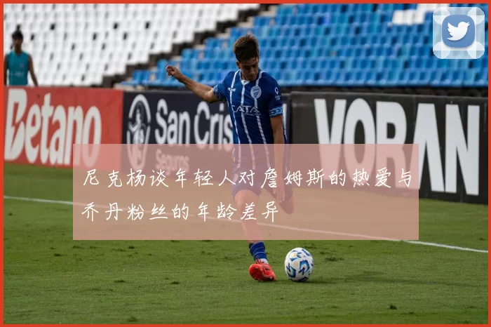 尼克杨谈年轻人对詹姆斯的热爱与乔丹粉丝的年龄差异