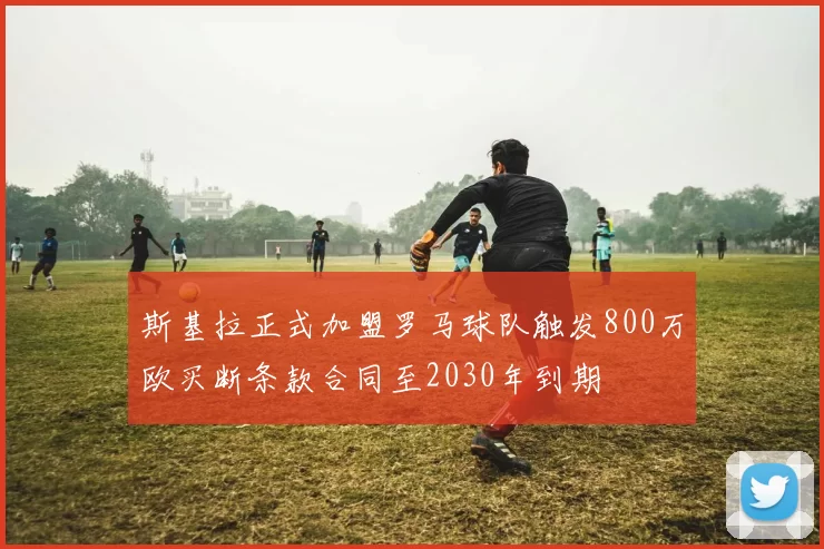 斯基拉正式加盟罗马球队触发800万欧买断条款合同至2030年到期