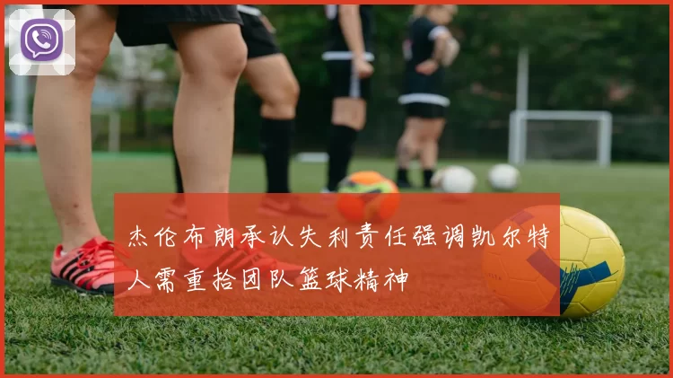 杰伦布朗承认失利责任强调凯尔特人需重拾团队篮球精神
