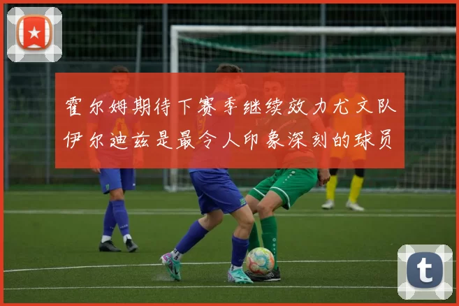 霍尔姆期待下赛季继续效力尤文队伊尔迪兹是最令人印象深刻的球员