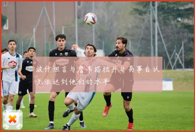 波什坦言与詹韦搭档并非易事自认无法达到他们的水平