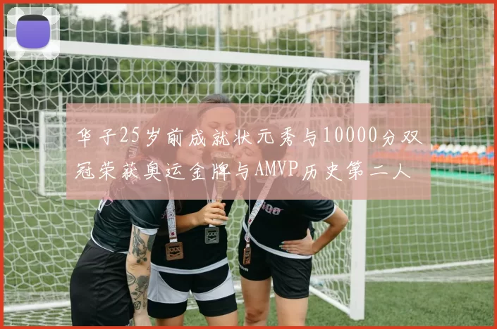 华子25岁前成就状元秀与10000分双冠荣获奥运金牌与AMVP历史第二人比肩老詹