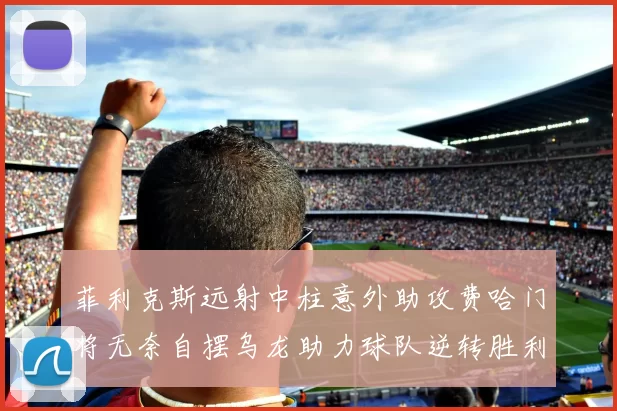 菲利克斯远射中柱意外助攻费哈门将无奈自摆乌龙助力球队逆转胜利