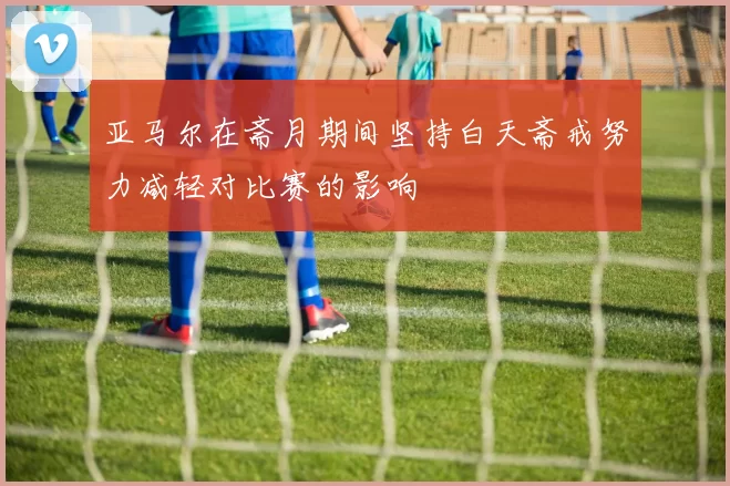 亚马尔在斋月期间坚持白天斋戒努力减轻对比赛的影响