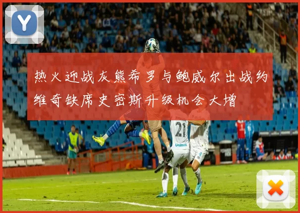 热火迎战灰熊希罗与鲍威尔出战约维奇缺席史密斯升级机会大增