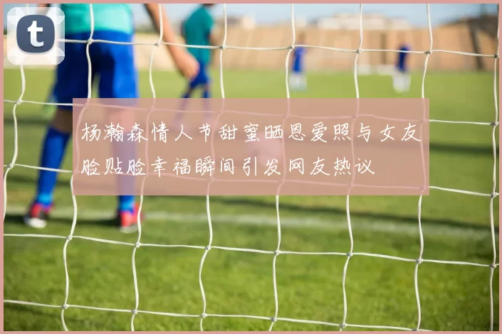 杨瀚森情人节甜蜜晒恩爱照与女友脸贴脸幸福瞬间引发网友热议