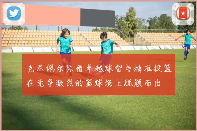 克尼佩尔凭借卓越球智与精准投篮在竞争激烈的篮球场上脱颖而出