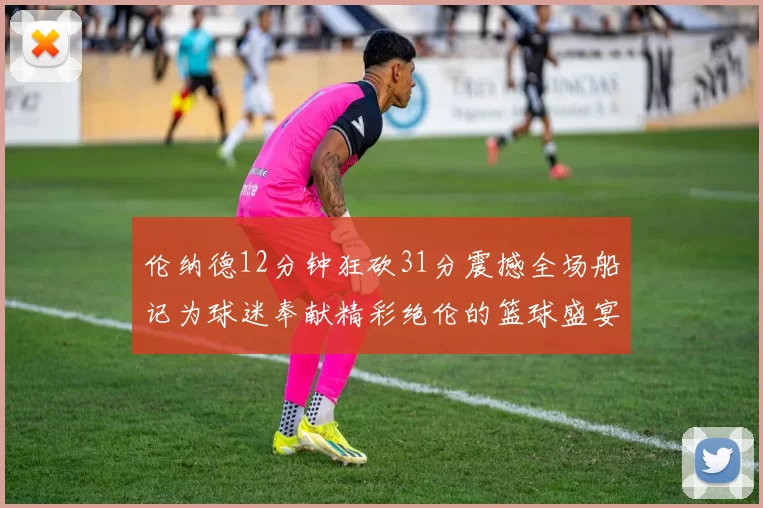 伦纳德12分钟狂砍31分震撼全场船记为球迷奉献精彩绝伦的篮球盛宴
