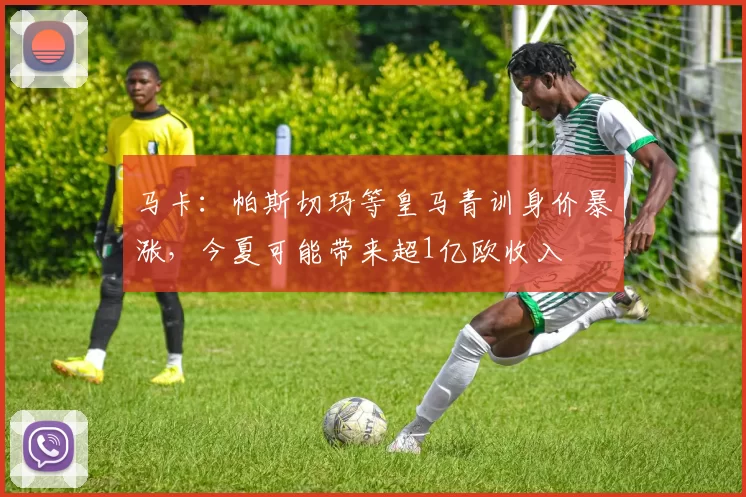 马卡：帕斯切玛等皇马青训身价暴涨，今夏可能带来超1亿欧收入