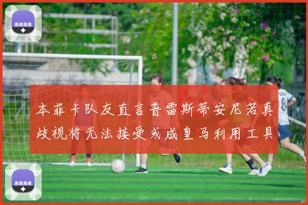 本菲卡队友直言普雷斯蒂安尼若真歧视将无法接受或成皇马利用工具