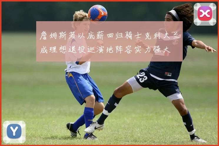 詹姆斯若以底薪回归骑士克利夫兰成理想退役巡演地阵容实力强大