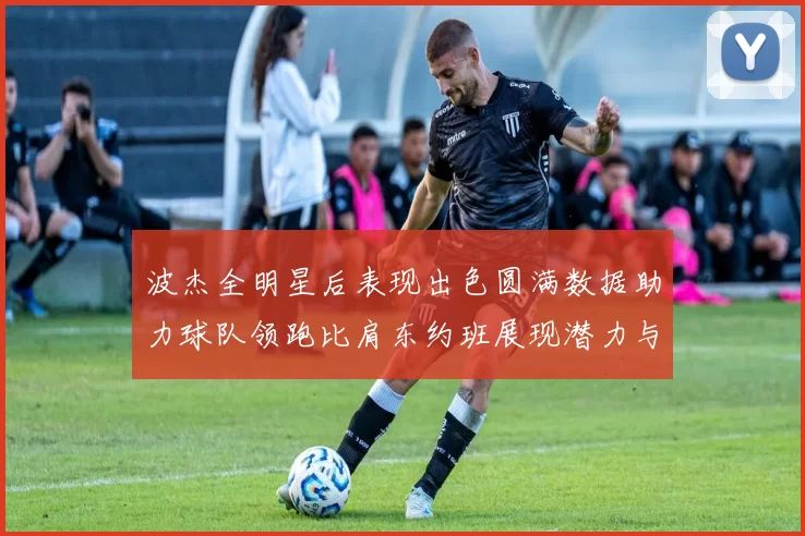 波杰全明星后表现出色圆满数据助力球队领跑比肩东约班展现潜力与实力