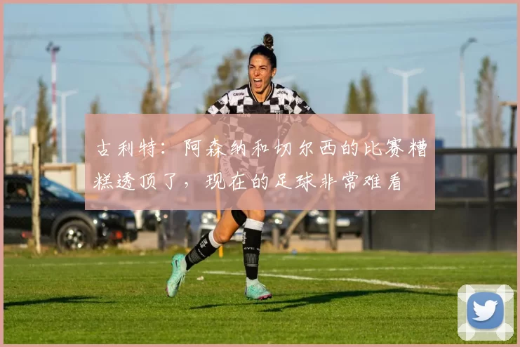古利特：阿森纳和切尔西的比赛糟糕透顶了，现在的足球非常难看